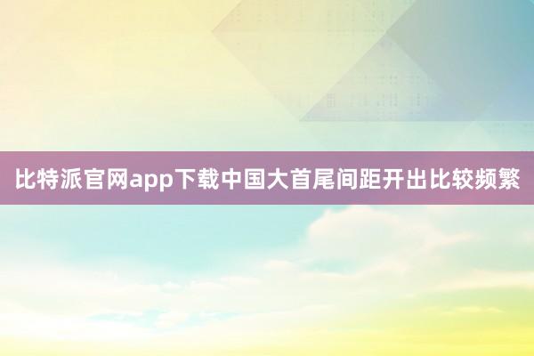 比特派官网app下载中国大首尾间距开出比较频繁