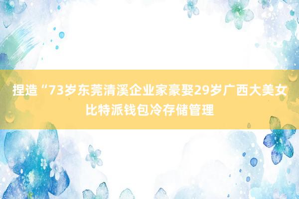 捏造“73岁东莞清溪企业家豪娶29岁广西大美女比特派钱包冷存储管理